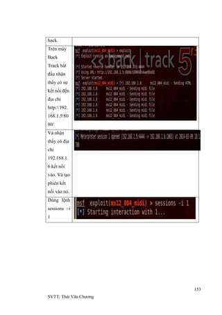 153
SVTT: Thái Văn Chƣơng
hack.
Trên máy
Back
Track bắt
đầu nhận
thấy có sự
kết nối đến
địa chỉ
http://192.
168.1.5:80
80/
Và nhận
thấy có địa
chỉ
192.168.1.
6 kết nối
vào. Và tạo
phiên kết
nối vào nó.
Dùng lệnh
sessions –i
1
 