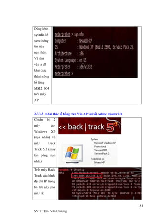 154
SVTT: Thái Văn Chƣơng
Dùng lệnh
sysinfo để
xem thông
tin máy
nạn nhân.
Và nhƣ
vậy ta đã
khai thác
thành công
lỗ hổng
MS12_004
trên máy
XP.
2.3.3.3 Khai thác lỗ hổng trên Win XP với lỗi Adobe Reader 9.X
Chuẩn bị 2
máy ảo:
Windows XP
(nạn nhân) và
máy Back
Track 5r3 (máy
tấn công nạn
nhân)
Trên máy Back
Track cấu hình
địa chỉ IP trong
bài lab này cho
máy là:
 