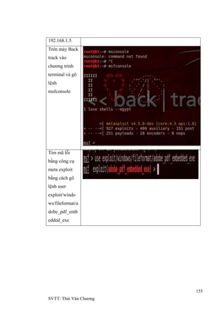 155
SVTT: Thái Văn Chƣơng
192.168.1.5
Trên máy Back
track vào
chƣơng trình
terminal và gõ
lệnh
msfconsole
Tìm mã lỗi
bằng công cụ
meta exploit
bằng cách gõ
lệnh user
exploit/windo
ws/fileformat/a
dobe_pdf_emb
edded_exe
 