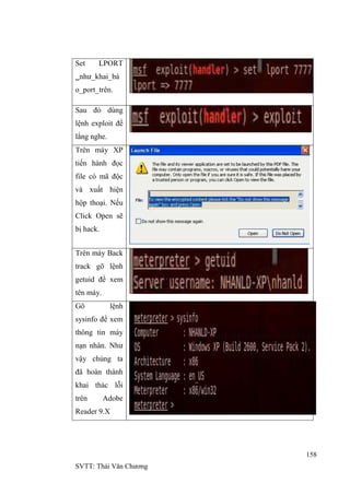 158
SVTT: Thái Văn Chƣơng
Set LPORT
nhƣ_khai_bá
o_port_trên.
Sau đó dùng
lệnh exploit để
lắng nghe.
Trên máy XP
tiến hành đọc
file có mã độc
và xuất hiện
hộp thoại. Nếu
Click Open sẽ
bị hack.
Trên máy Back
track gõ lệnh
getuid để xem
tên máy.
Gõ lệnh
sysinfo để xem
thông tin máy
nạn nhân. Nhƣ
vậy chúng ta
đã hoàn thành
khai thác lỗi
trên Adobe
Reader 9.X
 