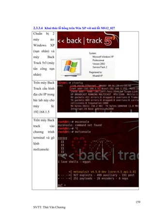 159
SVTT: Thái Văn Chƣơng
2.3.3.4 Khai thác lỗ hổng trên Win XP với mã lỗi MS12_027
Chuẩn bị 2
máy ảo:
Windows XP
(nạn nhân) và
máy Back
Track 5r3 (máy
tấn công nạn
nhân)
Trên máy Back
Track cấu hình
địa chỉ IP trong
bài lab này cho
máy là:
192.168.1.5
Trên máy Back
track vào
chƣơng trình
terminal và gõ
lệnh
msfconsole
 