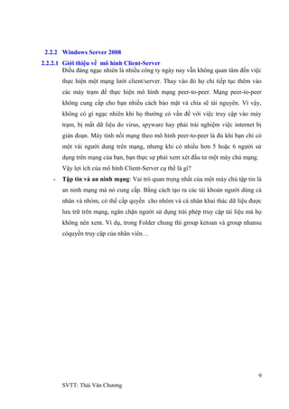 9
SVTT: Thái Văn Chƣơng
2.2.2 Windows Server 2008
2.2.2.1 Giới thiệu về mô hình Client-Server
Điều đáng ngạc nhiên là nhiều công ty ngày nay vẫn không quan tâm đến việc
thực hiện một mạng lƣới client/server. Thay vào đó họ chỉ tiếp tục thêm vào
các máy trạm để thực hiện mô hình mạng peer-to-peer. Mạng peer-to-peer
không cung cấp cho bạn nhiều cách bảo mật và chia sẽ tài nguyên. Vì vậy,
không có gì ngạc nhiên khi họ thƣờng có vấn đề với việc truy cập vào máy
trạm, bị mất dữ liệu do virus, spyware hay phải trải nghiệm việc internet bị
gián đoạn. Máy tính nối mạng theo mô hình peer-to-peer là đủ khi bạn chỉ có
một vài ngƣời dung trên mạng, nhƣng khi có nhiều hơn 5 hoặc 6 ngƣời sử
dụng trên mạng của bạn, bạn thực sự phải xem xét đầu tƣ một máy chủ mạng.
Vậy lợi ích của mô hình Client-Server cụ thể là gì?
- Tập tin và an ninh mạng: Vai trò quan trọng nhất của một máy chủ tập tin là
an ninh mạng mà nó cung cấp. Bằng cách tạo ra các tài khoản ngƣời dùng cá
nhân và nhóm, có thể cấp quyền cho nhóm và cá nhân khai thác dữ liệu đƣợc
lƣu trữ trên mạng, ngăn chặn ngƣời sử dụng trái phép truy cập tài liệu mà họ
không nên xem. Ví dụ, trong Folder chung thì group ketoan và group nhansu
cóquyền truy cập của nhân viên…
 