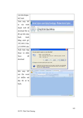 163
SVTT: Thái Văn Chƣơng
/etc/init.d/apac
he2 start
Trên máy XP
ta vào trình
duyệt web để
dowload file ta
đã up trên máy
back track
bằng cách gõ:
192.168.1.5/du
y11145941.doc
Xuất hiện hộp
thoại và nhấn
Save để
dowload
Khi máy XP
mở file word
có nhiễm mã
độc thì sẽ bị
hack.
 