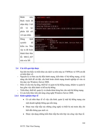 164
SVTT: Thái Văn Chƣơng
Bênh máy
Back track đã
nhận thấy 1 kết
nối và tạo
phiên kết nối
với nạn nhân.
Dùng lệnh
sysinfo để
kiểm tra. Nhƣ
vậy ta đã hoàn
thành khai thác
lỗi MS12_027
trên win XP.
2.4 Các kết quả đạt được
Sau khi tìm hiểu và triển khai các dịch vụ trên máy ảo VMWare và VPS em đã
có kiến thức về:
- Nguyên lý cơ bản của hệ điều hành mạ ứ ạng, có kỹ
năng cần thiết để cài đặ ỉnh mạng doanh nghiệp cỡ vừa và
lớn dựa vào Windows Server 2008.
- Hiểu về cấu trúc hạ tầng, thiết kế và quản trị hệ thống mạ ụ quả
ợ .
- Triển khai, thiết kế, quản lý và chuẩn đoán hỏng hóc cho một hệ thống mạng.
- Có các kiến thức trên nền tảng công nghệ Windows Server 2008.
2.4.1 Kinh nghiệm thực tế
Có cái nhìn thực tế về việc cấu hình, quản lý một hệ thống mạng của
một doanh nghiệp thông qua nền tảng.
Đƣợc trực tiếp tiếp xúc những công nghệ và thiết bị mà trƣớc đây chỉ
biết đến thông qua sách vở.
Đƣợc vận dụng những kiến thức tiếp thu trên lớp vào công việc thực tế.
 