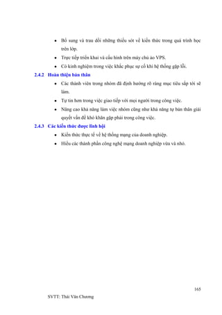 165
SVTT: Thái Văn Chƣơng
Bổ sung và trau dồi những thiếu sót về kiến thức trong quá trình học
trên lớp.
Trực tiếp triển khai và cấu hình trên máy chủ ảo VPS.
Có kinh nghiệm trong việc khắc phục sự cố khi hệ thống gặp lỗi.
2.4.2 Hoàn thiện bản thân
Các thành viên trong nhóm đã định hƣớng rõ ràng mục tiêu sắp tới sẽ
làm.
Tự tin hơn trong việc giao tiếp với mọi ngƣời trong công việc.
Nâng cao khả năng làm việc nhóm cũng nhƣ khả năng tự bản thân giải
quyết vấn đề khó khăn gặp phải trong công việc.
2.4.3 Các kiến thức được lĩnh hội
Kiến thức thực tế về hệ thống mạng của doanh nghiệp.
Hiểu các thành phần công nghệ mạng doanh nghiệp vừa và nhỏ.
 