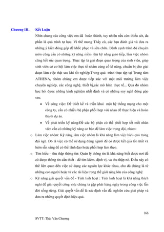 166
SVTT: Thái Văn Chƣơng
Chương III. Kết Luận
Nhìn chung các công việc em đã hoàn thành, tuy nhiên nếu còn thiếu sót, đa
phần là quá trình tự học. Vì thế mong Thầy cô, các bạn đánh giá và đƣa ra
những ý kiến đóng góp để khắc phục và sữa chữa. Bênh cạnh trình độ chuyên
môn cũng cần có những kỹ năng mềm nhƣ kỹ năng giao tiếp, làm việc nhóm
cũng hết sức quan trọng. Thực tập là giai đoạn quan trọng của sinh viên, giúp
sinh viên có cơ hội làm việc thực tế nhằm củng cố kĩ năng, chuẩn bị cho giai
đoạn làm việc thật sau khi tốt nghiệp.Trong quá trình thực tập tại Trung tâm
ATHENA, nhóm chúng em đƣợc tiếp xúc với một môi trƣờng làm việc
chuyên nghiệp, các công nghệ, thiết bị,các mô hình thực tế... Qua đó nhóm
học hỏi đƣợc những kinh nghiệm nhất định và có những suy nghĩ đóng góp
sau:
Về công việc: Để thiết kế và triển khai một hệ thống mạng cho một
công ty, cần có nhiều bộ phận phối hợp với nhau để thực hiện và hoàn
thành dự án.
Về phát triển kỹ năng:Để các bộ phận có thể phối hợp tốt mỗi nhân
viên cần có những kỹ năng cơ bản để làm việc trong đội, nhóm:
o Làm việc nhóm: Kỹ năng làm việc nhóm là khả năng làm việc hiệu quả trong
đội ngũ. Đó là việc có thể sử dụng đúng ngƣời để có đƣợc kết quả tốt nhất và
luôn sẵn sàng để có thể lãnh đạo hoặc phối hợp làm theo.
o Tìm hiểu – thu thập thông tin: Quản lý thông tin là khả năng biết đƣợc nơi để
có đƣợc thông tin cần thiết - để tìm kiếm, định vị, và thu thập nó. Điều này có
thể liên quan đến việc sử dụng các nguồn lực khác nhau, cho dù chúng là từ
những con ngƣời hoặc từ các tài liệu trong thế giới rộng lớn của công nghệ
o Kỹ năng giải quyết vấn đề - Tính linh hoạt : Tính linh hoạt là khả năng thích
nghi để giải quyết công việc chúng ta gặp phải hàng ngày trong công việc lẫn
đời sống riêng. Giải quyết vấn đề là xác định vấn đề, nghiên cứu giải pháp và
đƣa ra những quyết định hiệu quả.
 