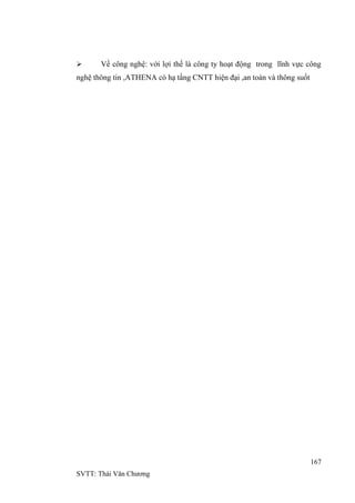 167
SVTT: Thái Văn Chƣơng
 Về công nghệ: với lợi thế là công ty hoạt động trong lĩnh vực công
nghệ thông tin ,ATHENA có hạ tầng CNTT hiện đại ,an toàn và thông suốt
 