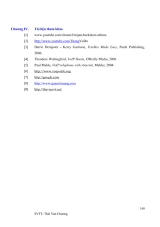 168
SVTT: Thái Văn Chƣơng
Chương IV. Tài liệu tham khảo
[1] www.youtube.com/channel/trojan-backdoor-athena
[2] http://www.youtube.com/ThangVoDo
[3] Barrie Dempster - Kerry Garrison, TrixBox Made Easy, Packt Publishing,
2006.
[4] Theodore Wallingford, VoIP Hacks, O'Reilly Media, 2006
[5] Paul Mahle, VoIP telephony with Asterisk, Mahler, 2004
[6] http:///www.voip-info.org
[7] http://google.com
[8] http://www.quantrimang.com
[9] http://thuvien-it.net
 