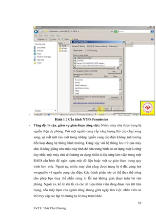 10
SVTT: Thái Văn Chƣơng
-
Hình 1.2 Cấu hình NTFS Permission
- Tăng độ tin cậy, giảm sự gián đoạn công việc: Nhiều máy chủ đƣợc trang bị
nguồn điện dự phòng. Với một nguồn cung cấp năng lƣợng thứ cấp chạy song
song, sự mất mát của một trong những nguồn cung cấp điện không ảnh hƣởng
đến hoạt động hệ thống bình thƣờng. Cũng vậy với hệ thống lƣu trữ của máy
chủ. Không giống nhƣ một máy tính để bàn trung bình có sử dụng một ổ cứng
duy nhất, một máy chủ sẽ thƣờng sử dụng nhiều ổ đĩa cứng làm việc trong một
RAID cấu hình để ngăn ngừa mất dữ liệu hoặc một sự gián đoạn trong quy
trình làm việc. Ngoài ra, nhiều máy chủ cũng đƣợc trang bị ổ đĩa cứng hot
swappable và nguồn cung cấp điện. Các thành phần này có thể thay thế nóng
cho phép bạn thay thế phần cứng bị lỗi mà không gián đoạn toàn bộ văn
phòng. Ngoài ra, kể từ khi tất cả các dữ liệu nhân viên đang đƣợc lƣu trữ trên
mạng, nếu máy trạm của ngƣời dùng không giữa ngày làm việc, nhân viên có
thể truy cập các tập tin tƣơng tự từ máy trạm khác.
 