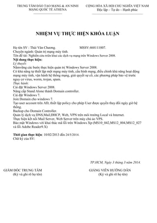 NHIỆM VỤ THỰC HIỆN KHÓA LUẬN
Họ tên SV : Thái Văn Chƣơng. MSSV:468111007.
Chuyên ngành: Quản trị mạng máy tính.
Tên đề tài: Nghiên cứu triển khai các dịch vụ mạng trên Windows Server 2008.
Nội dung thực hiện:
Lý thuyết:
Nắmvững các bƣớc thực hiện quản trị Windows Server 2008.
Có khả năng tự thiết lập một mạng máy tính, cấu hình mạng, điều chỉnh khả năng hoạt động
mạng máy tính, vận hành hệ thống mạng, giải quyết sự cố, các phƣơng pháp bảo vệ trƣớc
nguy cơ virus, worm, trojan, spam.
Thực hành:
Cài đặt Windows Server 2008.
Nâng cấp Stand Alone thành Domain controller.
Cài đặt Windows 7.
Join Domain cho windows 7.
Tạo user account trên AD, thiết lập policy cho phép User đƣợc quyền thay đổi ngày giờ hệ
thống.
Backup cho Domain Controller.
Quản lý dịch vụ DNS,Mail,DHCP, Web, VPN trên môi trƣờng Local và Internet.
Thực hiện kết nối Mail Server, Web Server trên máy chủ ảo VPS.
Bảo mật Windows với khai thác mã lỗi trên Windows Xp (MS10_042,MS12_004,MS12_027
và lỗi Adobe Reader9.X)
Thời gian thực hiện: 10/02/2013 đến 24/5/2014.
Chữ ký của SV:
TP.HCM, Ngày 3 tháng 3 năm 2014.
GIÁM ĐỐC TRUNG TÂM GIẢNG VIÊN HƢỚNG DẪN
(Ký và ghi rõ họ tên) (Ký và ghi rõ họ tên)
TRUNG TÂM ĐÀO TẠO MẠNG & AN NINH
MẠNG QUỐC TẾ ATHENA
CỘNG HÒA XÃ HỘI CHỦ NGHĨA VIỆT NAM
Độc lập – Tự do – Hạnh phúc
 