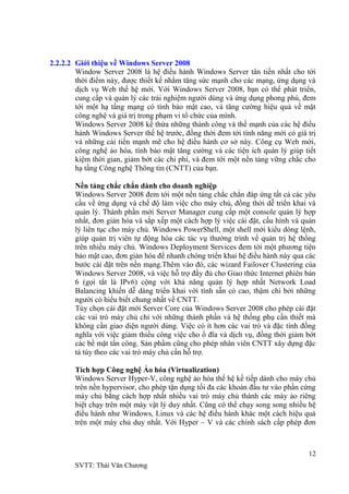 12
SVTT: Thái Văn Chƣơng
2.2.2.2 Giới thiệu về Windows Server 2008
Window Server 2008 là hệ điều hành Windows Server tân tiến nhất cho tới
thời điểm này, đƣợc thiết kế nhằm tăng sức mạnh cho các mạng, ứng dụng và
dịch vụ Web thế hệ mới. Với Windows Server 2008, bạn có thể phát triển,
cung cấp và quản lý các trải nghiệm ngƣời dùng và ứng dụng phong phú, đem
tới một hạ tầng mạng có tính bảo mật cao, và tăng cƣờng hiệu quả về mặt
công nghệ và giá trị trong phạm vi tổ chức của mình.
Windows Server 2008 kế thừa những thành công và thế mạnh của các hệ điều
hành Windows Server thế hệ trƣớc, đồng thời đem tới tính năng mới có giá trị
và những cải tiến mạnh mẽ cho hệ điều hành cơ sở này. Công cụ Web mới,
công nghệ ảo hóa, tính bảo mật tăng cƣờng và các tiện ích quản lý giúp tiết
kiệm thời gian, giảm bớt các chi phí, và đem tới một nền tảng vững chắc cho
hạ tầng Công nghệ Thông tin (CNTT) của bạn.
Nền tảng chắc chắn dành cho doanh nghiệp
Windows Server 2008 đem tới một nền tảng chắc chắn đáp ứng tất cả các yêu
cầu về ứng dụng và chế độ làm việc cho máy chủ, đồng thời dễ triển khai và
quản lý. Thành phần mới Server Manager cung cấp một console quản lý hợp
nhất, đơn giản hóa và sắp xếp một cách hợp lý việc cài đặt, cấu hình và quản
lý liên tục cho máy chủ. Windows PowerShell, một shell mới kiểu dòng lệnh,
giúp quản trị viên tự động hóa các tác vụ thƣờng trình về quản trị hệ thống
trên nhiều máy chủ. Windows Deployment Services đem tới một phƣơng tiện
bảo mật cao, đơn giản hóa để nhanh chóng triển khai hệ điều hành này qua các
bƣớc cài đặt trên nền mạng.Thêm vào đó, các wizard Failover Clustering của
Windows Server 2008, và việc hỗ trợ đầy đủ cho Giao thức Internet phiên bản
6 (gọi tắt là IPv6) cộng với khả năng quản lý hợp nhất Network Load
Balancing khiến dễ dàng triển khai với tính sẵn có cao, thậm chí bởi những
ngƣời có hiểu biết chung nhất về CNTT.
Tùy chọn cài đặt mới Server Core của Windows Server 2008 cho phép cài đặt
các vai trò máy chủ chỉ với những thành phần và hệ thống phụ cần thiết mà
không cần giao diện ngƣời dùng. Việc có ít hơn các vai trò và đặc tính đồng
nghĩa với việc giảm thiểu công việc cho ổ đĩa và dịch vụ, đồng thời giảm bớt
các bề mặt tấn công. Sản phẩm cũng cho phép nhân viên CNTT xây dựng đặc
tả tùy theo các vai trò máy chủ cần hỗ trợ.
Tích hợp Công nghệ Ảo hóa (Virtualization)
Windows Server Hyper-V, công nghệ ảo hóa thế hệ kế tiếp dành cho máy chủ
trên nền hypervisor, cho phép tận dụng tối đa các khoản đầu tƣ vào phần cứng
máy chủ bằng cách hợp nhất nhiều vai trò máy chủ thành các máy ảo riêng
biệt chạy trên một máy vật lý duy nhất. Cũng có thể chạy song song nhiều hệ
điều hành nhƣ Windows, Linux và các hệ điều hành khác một cách hiệu quả
trên một máy chủ duy nhất. Với Hyper – V và các chính sách cấp phép đơn
 