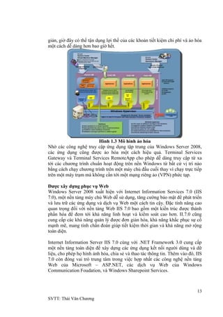 13
SVTT: Thái Văn Chƣơng
giản, giờ đây có thể tận dụng lợi thế của các khoản tiết kiệm chi phí và ảo hóa
một cách dễ dàng hơn bao giờ hết.
Hình 1.3 Mô hình ảo hóa
Nhờ các công nghệ truy cập ứng dụng tập trung của Windows Server 2008,
các ứng dụng cũng đƣợc ảo hóa một cách hiệu quả. Terminal Services
Gateway và Terminal Services RemoteApp cho phép dễ dàng truy cập từ xa
tới các chƣơng trình chuẩn hoạt động trên nền Windows từ bất cứ vị trí nào
bằng cách chạy chƣơng trình trên một máy chủ đầu cuối thay vì chạy trực tiếp
trên một máy trạm mà không cần tới một mạng riêng ảo (VPN) phức tạp.
Được xây dựng phục vụ Web
Windows Server 2008 xuất hiện với Internet Information Services 7.0 (IIS
7.0), một nền tảng máy chủ Web dễ sử dụng, tăng cƣờng bảo mật để phát triển
và lƣu trữ các ứng dụng và dịch vụ Web một cách tin cậy. Đặc tính nâng cao
quan trọng đối với nền tảng Web IIS 7.0 bao gồm một kiến trúc đƣợc thành
phần hóa để đem tới khả năng linh hoạt và kiểm soát cao hơn. II.7.0 cũng
cung cấp các khả năng quản lý đƣợc đơn giản hóa, khả năng khắc phục sự cố
mạnh mẽ, mang tính chẩn đoán giúp tiết kiệm thời gian và khả năng mở rộng
toàn diện.
Internet Information Server IIS 7.0 cùng với .NET Framework 3.0 cung cấp
một nền tảng toàn diện để xây dựng các ứng dụng kết nối ngƣời dùng và dữ
liệu, cho phép họ hình ảnh hóa, chia sẻ và thao tác thông tin. Thêm vào đó, IIS
7.0 còn đóng vai trò trung tâm trong việc hợp nhất các công nghệ nền tảng
Web của Microsoft – ASP.NET, các dịch vụ Web của Windows
Communication Foudation, và Windows Sharepoint Services.
 