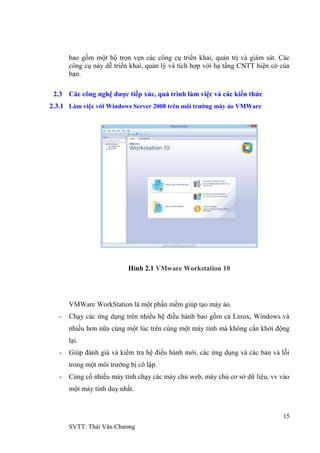 15
SVTT: Thái Văn Chƣơng
bao gồm một bộ trọn vẹn các công cụ triển khai, quản trị và giám sát. Các
công cụ này dễ triển khai, quản lý và tích hợp với hạ tầng CNTT hiện có của
bạn.
2.3 Các công nghệ được tiếp xúc, quá trình làm việc và các kiến thức
2.3.1 Làm việc với Windows Server 2008 trên môi trường máy ảo VMWare
Hình 2.1 VMware Workstation 10
VMWare WorkStation là một phần mềm giúp tạo máy ảo.
- Chạy các ứng dụng trên nhiều hệ điều hành bao gồm cả Linux, Windows và
nhiều hơn nữa cùng một lúc trên cùng một máy tính mà không cần khởi động
lại.
- Giúp đánh giá và kiểm tra hệ điều hành mới, các ứng dụng và các bản vá lỗi
trong một môi trƣờng bị cô lập.
- Củng cố nhiều máy tính chạy các máy chủ web, máy chủ cơ sở dữ liệu, vv vào
một máy tính duy nhất.
 