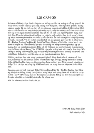 LỜI CẢM ƠN
Trên thực tế không có sự thành công nào mà không gắn liền với những sự hỗ trợ, giúp đỡ dù
ít hay nhiều, dù trực tiếp hay gián tiếp. Trong suốt thời gian 3 năm ngồi trên ghế nhà trƣờng
và đƣợc sự đẫn dắt tận tình của thầy cô, em cùng các bạn sinh viên khác đã dần trƣởng thành
hơn và có kiến thức sâu rộng hơnđặc biệt trong học kỳ này nhà trƣờng đã tổ chức cho e đƣợc
thực tập ở bên ngoài mà theo em là rất hữu ích đối với sinh viên ngành Quản trị mạng máy
tính. Qua đó có thể giúp sinh viên chúng em có thêm kinh nghiệm thực tế, và trong kỳ thực
tập này e đã trƣởng thành hơn rất nhiều cả về kiến thức lẫn cách suy nghĩ về công việc trong
tƣơng lai của mình. Với lời biết ơn sâu sắc nhất, em xin gửi đến quý Thầy Cô ở Khoa Điện
Tử - Tin học Trƣờng Cao Đẳng kỹ thuật Cao Thắng đã cùng với tri thức và tâm huyết của
mình để truyền đạt vốn kiến thức quý báu cho chúng em trong suốt thời gian học tập tại
trƣờng. Em xin chân thành cảm ơn Thầy Võ Đỗ Thắng đã tận tâm hƣớng dẫn chúng em qua
từng buổi thực tập tại Trung Tâm ATHENA cũng nhƣ những buổi nói chuyện, thảo luận. Nếu
không có những lời hƣớng dẫn, dạy bảo của thầy thì em nghĩ bài báo cáo này của em rất khó
có thể hoàn thiện đƣợc. Một lần nữa, em xin chân thành cảm ơn thầy.
Bài báo cáo đƣợc thực hiện trong khoảng thời gian 3 tháng. Bƣớc đầu đi vào thực tế, tìm
hiểu, kiến thức của em còn hạn chế và còn nhiều bỡ ngỡ. Do vậy, không tránh khỏi những
thiếu sót là điều chắc chắn, em rất mong nhận đƣợc những ý kiến đóng góp quý báu của quý
Thầy Cô và các bạn học cùng lớp để kiến thức của em trong lĩnh vực này đƣợc hoàn thiện
hơn.
Sau cùng, em xin kính chúc quý Thầy Cô trong Khoa Điện Tử - Tin Học Trƣờng Cao Đẳng
Kỹ Thuật Cao Thắng,Trung Tâm Quản trị mạng và an ninh mạng Quốc Tế ATHENA và đặc
biệt là Thầy Võ Đỗ Thắng thật dồi dào sức khỏe, niềm tin để tiếp tục thực hiện sứ mệnh cao
đẹp của mình là truyền đạt kiến thức cho thế hệ mai sau.
Một lần nữa em xin chân thành cảm ơn.
TP.HCM, tháng 5năm 2014
Sinh viênthực hiện
 