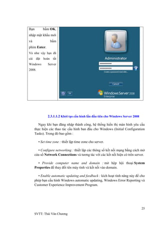 25
SVTT: Thái Văn Chƣơng
Bạn bấm OK,
nhập mật khẩu mới
và bấm
phím Enter.
Và nhƣ vậy bạn đã
cài đặt hoàn tất
Windows Server
2008.
2.3.1.1.2 Khởi tạo cấu hình lần đầu tiên cho Windows Server 2008
Ngay khi bạn đăng nhập thành công, hệ thống hiển thị màn hình yêu cầu
thực hiện các thao tác cầu hình ban đầu cho Windows (Initial Configuration
Tasks). Trong đó bao gồm :
• Set time zone : thiết lập time zone cho server.
• Configure networking : thiết lập các thông số kết nối mạng bằng cách mở
cửa sổ Network Connections và tƣơng tác với các kết nối hiện có trên server.
• Provide computer name and domain : mở hộp hội thoại System
Properties để thay đổi tên máy tính và kết nối vào domain.
• Enable automatic updating and feedback : kích hoạt tính năng này để cho
phép bạn cấu hình Windows automatic updating, Windows Error Reporting và
Customer Experience Improvement Program.
 