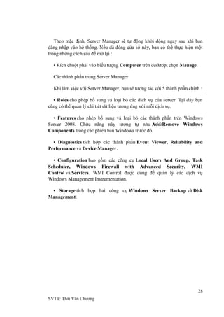 28
SVTT: Thái Văn Chƣơng
Theo mặc định, Server Manager sẽ tự động khởi động ngay sau khi bạn
đăng nhập vào hệ thống. Nếu đã đóng cửa sổ này, bạn có thể thực hiện một
trong những cách sau để mở lại :
• Kích chuột phải vào biểu tƣợng Computer trên desktop, chọn Manage.
Các thành phần trong Server Manager
Khi làm việc với Server Manager, bạn sẽ tƣơng tác với 5 thành phần chính :
• Roles cho phép bổ sung và loại bỏ các dịch vụ của server. Tại đây bạn
cũng có thể quản lý chi tiết dữ liệu tƣơng ứng với mỗi dịch vụ.
• Features cho phép bổ sung và loại bỏ các thành phần trên Windows
Server 2008. Chức năng này tƣơng tự nhƣ Add/Remove Windows
Components trong các phiên bản Windows trƣớc đó.
• Diagnostics tích hợp các thành phần Event Viewer, Reliability and
Performance và Device Manager.
• Configuration bao gồm các công cụ Local Users And Group, Task
Scheduler, Windows Firewall with Advanced Security, WMI
Control và Services. WMI Control đƣợc dùng để quản lý các dịch vụ
Windows Management Instrumentation.
• Storage tích hợp hai công cụ Windows Server Backup và Disk
Management.
 