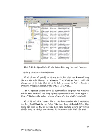 29
SVTT: Thái Văn Chƣơng
Hình 2.3.1.1.4 Quản lý chi tiết trên Active Directory Users and Computer.
Quản lý các dịch vụ Server (Roles)
Để mở các cửa sổ quản lý các dịch vụ server, bạn chọn mục Roles ở khung
bên trái của màn hình Server Manager. Trên Windows Server 2008 nói
chung, bạn có thể triển khai tất cả 16 dịch vụ server, từ Active Directory
Domain Services đến các server nhƣ DHCP, DNS, Web, …
Lưu ý : ngoài 16 dịch vụ server có mặt trên tất cả các phiên bản Windows
Server 2008, Microsoft còn cung cấp một dịch vụ server nữa, đó là Hyper-V.
Hyper-V là công nghệ ảo hóa chỉ chạy trên các nền tảng hệ điều hành 64-bit.
Để cài đặt một dịch vụ server bất kỳ, bạn đánh dấu chọn vào ô tƣơng ứng
trên hộp thoại Select Server Roles. Tiếp theo, bấm nút Install để bắt đầu.
Trong tiến trình cài đặt, tùy theo đặc điểm riêng của từng dịch vụ server, bạn
sẽ điền thông tin và thực hiện các thao tác cần thiết để hoàn thành tiến trình.
 