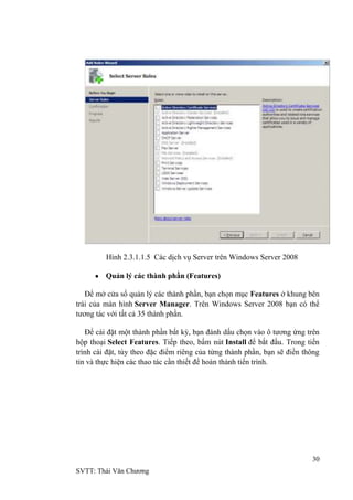 30
SVTT: Thái Văn Chƣơng
Hình 2.3.1.1.5 Các dịch vụ Server trên Windows Server 2008
Quản lý các thành phần (Features)
Để mở cửa sổ quản lý các thành phần, bạn chọn mục Features ở khung bên
trái của màn hình Server Manager. Trên Windows Server 2008 bạn có thể
tƣơng tác với tất cả 35 thành phần.
Để cài đặt một thành phần bất kỳ, bạn đánh dấu chọn vào ô tƣơng ứng trên
hộp thoại Select Features. Tiếp theo, bấm nút Install để bắt đầu. Trong tiến
trình cài đặt, tùy theo đặc điểm riêng của từng thành phần, bạn sẽ điền thông
tin và thực hiện các thao tác cần thiết để hoàn thành tiến trình.
 