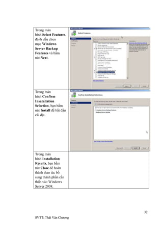 32
SVTT: Thái Văn Chƣơng
Trong màn
hình Select Features,
đánh dấu chọn
mục Windows
Server Backup
Features và bấm
nút Next.
Trong màn
hình Confirm
Insatallation
Selection, bạn bấm
nút Install để bắt đầu
cài đặt.
Trong màn
hình Installation
Results, bạn bấm
nút Close để hoàn
thành thao tác bổ
sung thành phần cần
thiết vào Windows
Server 2008.
 