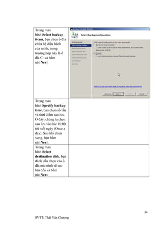 34
SVTT: Thái Văn Chƣơng
Trong màn
hình Select backup
items, bạn chọn ổ đĩa
chứa hệ điều hành
của mình, trong
trƣờng hợp này là ổ
đĩa C: và bấm
nút Next
Trong màn
hình Specify backup
time, bạn chọn số lần
và thời điểm sao lƣu.
Ở đây, chúng ta chọn
sao lƣu vào lúc 10:00
tối mổi ngày (Once a
day). Sau khi chọn
xong, bạn bấm
nút Next.
Trong màn
hình Select
destination disk, bạn
đánh dấu chọn vào ổ
đĩa mà mình sẽ sao
lƣu đến và bấm
nút Next
 