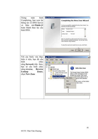 41
SVTT: Thái Văn Chƣơng
Trong màn hình
Completing, bạn xem lại
thông tin về DNS Server
và bấm nút Finish để
hoàn thành thao tác cấu
hình DNS.
Với các bƣớc vừa thực
hiện ở trên, bạn đã cấu
hình chức
năng forward, tiếp theo,
bạn sẽ cấu hình chức
năng reverse. Reverse
Lookup Zones,
chọn New Zone
 