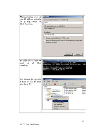 45
SVTT: Thái Văn Chƣơng
Mục name nhập www và
mục IP address nhập địa
chỉ Ip máy Server. Và
Click Add host.
Để kiểm tra và start 
cmd và gõ lệnh
nslookup.
Tạo Pointer đại diện tên
1 host có sẵn để phân
giải tên ra IP.
 