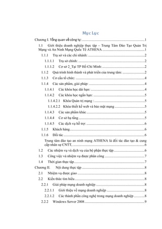 Mục Lục
Chƣơng I. Tổng quan về công ty: .......................................................................1
1.1 Giới thiệu doanh nghiệp thực tập – Trung Tâm Đào Tạo Quản Trị
Mạng và An Ninh Mạng Quốc Tế ATHENA ................................................1
1.1.1 Trụ sở và các chi nhánh: ................................................................2
1.1.1.1 Trụ sở chính: ...........................................................................2
1.1.1.2 Cơ sở 2_Tại TP Hồ Chí Minh:................................................2
1.1.2 Quá trình hình thành và phát triển của trung tâm: .........................2
1.1.3 Cơ cấu tổ chức: ..............................................................................4
1.1.4 Các sản phẩm, giải pháp: ...............................................................4
1.1.4.1 Các khóa học dài hạn: .............................................................4
1.1.4.2 Các khóa học ngắn hạn: ..........................................................5
1.1.4.2.1 Khóa Quản trị mạng :.........................................................5
1.1.4.2.2 Khóa thiết kế web và bảo mật mạng..................................5
1.1.4.3 Các sản phẩm khác..................................................................5
1.1.4.4 Cơ sở hạ tầng...........................................................................5
1.1.4.5 Các dịch vụ hỗ trợ: ..................................................................6
1.1.5 Khách hàng.....................................................................................6
1.1.6 Đối tác............................................................................................6
Trung tâm đào tạo an ninh mạng ATHENA là đối tác đào tạo & cung
cấp nhân sự CNTT, .................................................................................6
1.2 Các nhiệm vụ và dịch vụ của bộ phận thực tập...................................6
1.3 Công việc và nhiệm vụ đƣợc phân công .............................................7
1.4 Thời gian thực tập................................................................................7
Chƣơng II. Nội dung thực tập .......................................................................8
2.1 Nhiệm vụ đƣợc giao ............................................................................8
2.2 Kiến thức tìm hiểu ...............................................................................8
2.2.1 Giải pháp mạng doanh nghiệp .......................................................8
2.2.1.1 Giới thiệu về mạng doanh nghiệp ...........................................8
2.2.1.2 Các thành phần công nghệ trong mạng doanh nghiệp ............8
2.2.2 Windows Server 2008....................................................................9
 