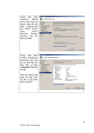52
SVTT: Thái Văn Chƣơng
Trong màn hình
Authorize DHCP
Server, bạn chọn tài
khoản dùng để cấp
phép (authorizing)
cho DHCP Server
trong Active
Directory Domain
Services. Sau đó,
bấm nút Next.
Trong màn hình
Confirm Installation
Selections, bạn xem
lại các thiết lập vừa
thực hiện và bấm
nútInstall để bắt đầu
cài đặt.
Nhƣ vậy chúng ta đã
hoàn tất quá trình
cài đặt và cấu hình
dịch vụ DHCP.
 