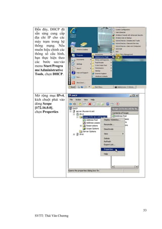 53
SVTT: Thái Văn Chƣơng
Đến đây, DHCP đã
sẵn sàng cung cấp
địa chỉ IP cho các
máy trạm trong hệ
thống mạng. Nếu
muốn hiệu chỉnh các
thông số cấu hình,
bạn thực hiện theo
các bƣớc sau:vào
menu Start/Progra
ms/Administrative
Tools, chọn DHCP.
Mở rộng mục IPv4,
kích chuột phải vào
dòng Scope
[172.16.0.0],
chọn Properties
 