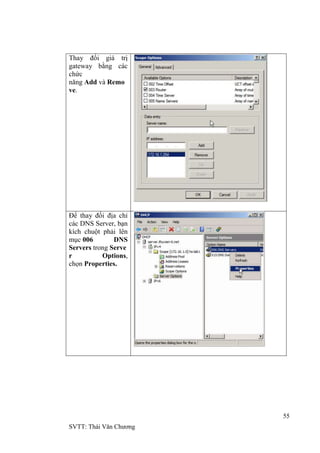 55
SVTT: Thái Văn Chƣơng
Thay đổi giá trị
gateway bằng các
chức
năng Add và Remo
ve.
Để thay đổi địa chỉ
các DNS Server, bạn
kích chuột phải lên
mục 006 DNS
Servers trong Serve
r Options,
chọn Properties.
 