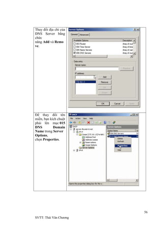 56
SVTT: Thái Văn Chƣơng
Thay đổi địa chỉ của
DNS Server bằng
chức
năng Add và Remo
ve.
Để thay đổi tên
miền, bạn kích chuột
phải lên mục 015
DNS Domain
Name trong Server
Options,
chọn Properties.
 