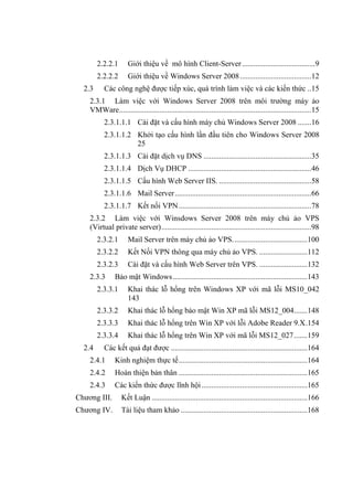 2.2.2.1 Giới thiệu về mô hình Client-Server......................................9
2.2.2.2 Giới thiệu về Windows Server 2008.....................................12
2.3 Các công nghệ đƣợc tiếp xúc, quá trình làm việc và các kiến thức ..15
2.3.1 Làm việc với Windows Server 2008 trên môi trƣờng máy ảo
VMWare....................................................................................................15
2.3.1.1.1 Cài đặt và cấu hình máy chủ Windows Server 2008 .......16
2.3.1.1.2 Khởi tạo cấu hình lần đầu tiên cho Windows Server 2008
25
2.3.1.1.3 Cài đặt dịch vụ DNS ........................................................35
2.3.1.1.4 Dịch Vụ DHCP ................................................................46
2.3.1.1.5 Cấu hình Web Server IIS. ................................................58
2.3.1.1.6 Mail Server.......................................................................66
2.3.1.1.7 Kết nối VPN.....................................................................78
2.3.2 Làm việc với Winsdows Server 2008 trên máy chủ ảo VPS
(Virtual private server)..............................................................................98
2.3.2.1 Mail Server trên máy chủ ảo VPS.......................................100
2.3.2.2 Kết Nối VPN thông qua máy chủ ảo VPS. .........................112
2.3.2.3 Cài đặt và cấu hình Web Server trên VPS. .........................132
2.3.3 Bảo mật Windows......................................................................143
2.3.3.1 Khai thác lỗ hổng trên Windows XP với mã lỗi MS10_042
143
2.3.3.2 Khai thác lỗ hổng bảo mật Win XP mã lỗi MS12_004.......148
2.3.3.3 Khai thác lỗ hổng trên Win XP với lỗi Adobe Reader 9.X.154
2.3.3.4 Khai thác lỗ hổng trên Win XP với mã lỗi MS12_027.......159
2.4 Các kết quả đạt đƣợc .......................................................................164
2.4.1 Kinh nghiệm thực tế...................................................................164
2.4.2 Hoàn thiện bản thân ...................................................................165
2.4.3 Các kiến thức đƣợc lĩnh hội .......................................................165
Chƣơng III. Kết Luận .................................................................................166
Chƣơng IV. Tài liệu tham khảo ..................................................................168
 