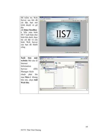 64
SVTT: Thái Văn Chƣơng
Để kiểm tra Web
Server sau khi đã
cài đặt, bạn mở
trình duyệt và gõ
địa
chỉ http://localhos
t. Nếu màn hình
IIS 7 xuất hiện nhƣ
hình bên dƣới, thao
tác cài đặt và cấu
hình Web Server
của bạn đã thành
công.
Xuất bản một
website Mở cửa sổ
Internet
Information
Service (IIS)
Manager. Kích
chuột phải lên
mục Sites ở khung
bên trái, chọn Add
Web Site.
 