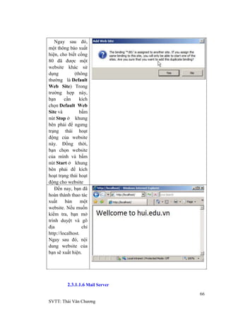 66
SVTT: Thái Văn Chƣơng
Ngay sau đó,
một thông báo xuất
hiện, cho biết cổng
80 đã đƣợc một
website khác sử
dụng (thông
thƣờng là Default
Web Site) Trong
trƣờng hợp này,
bạn cần kích
chọn Default Web
Site và bấm
nút Stop ở khung
bên phải để ngƣng
trạng thái hoạt
động của website
này. Đồng thời,
bạn chọn website
của mình và bấm
nút Start ở khung
bên phải để kích
hoạt trạng thái hoạt
động cho website
Đến nay, bạn đã
hoàn thành thao tác
xuất bản một
website. Nếu muốn
kiểm tra, bạn mở
trình duyệt và gõ
địa chỉ
http://localhost.
Ngay sau đó, nội
dung website của
bạn sẽ xuất hiện.
2.3.1.1.6 Mail Server
 