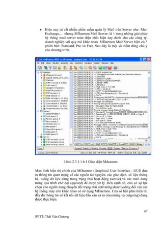 67
SVTT: Thái Văn Chƣơng
Hiện nay có rất nhiều phần mềm quản lý Mail trên Server nhƣ: Mail
Exchange,… nhƣng MDaemon Mail Server: là 1 trong những giải pháp
hệ thống mail server toàn diện nhất hiện nay dành cho các công ty,
doanh nghiệp với quy mô khác nhau. MDaemon Mail Server hiện có 3
phiên bản: Standard, Pro và Free. Sau đây là một số điểm đáng chú ý
của chƣơng trình.
Hình 2.3.1.1.6.1 Giao diện Mdeamon.
Màn hình hiển thị chính của MDaemon (Graphical User Interface - GUI) đƣa
ra thông tin quan trọng về các nguồn tài nguyên, các giao dịch, số liệu thống
kê, luồng dữ liệu đang trong trạng thái hoạt động (active) và các mail đang
trong quá trình chờ đợi (queued) để đƣợc xử lý. Bên cạnh đó, còn có sự lựa
chọn cho ngƣời dung chuyển đổi trạng thái activating/deactivating đối với các
hệ thống máy chủ khác nhau có sử dụng MDaemon. Cửa sổ bên phải hiển thị
đầy đủ thông tin về kết nối dữ liệu đầu vào và ra (incoming và outgoing) đang
đƣợc thực hiện.
 
