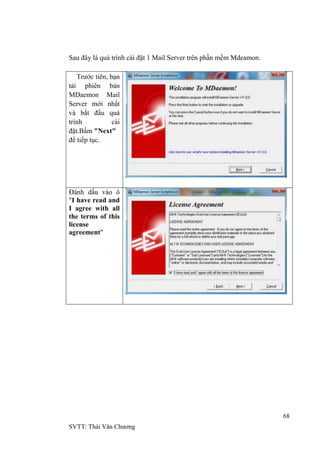 68
SVTT: Thái Văn Chƣơng
Sau đây là quá trình cài đặt 1 Mail Server trên phần mềm Mdeamon.
Trƣớc tiên, bạn
tải phiên bản
MDaemon Mail
Server mới nhất
và bắt đầu quá
trình cài
đặt.Bấm "Next"
để tiếp tục.
Đánh dấu vào ô
"I have read and
I agree with all
the terms of this
license
agreement"
 