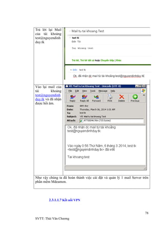 78
SVTT: Thái Văn Chƣơng
Trả lời lại Mail
của tài khoảng
test@nguyendinh
duy.tk
Vào lại mail của
tài khoảng
test@nguyendinh
duy.tk và đã nhận
đƣợc hồi âm.
Nhƣ vậy chúng ta đã hoàn thành việc cài đặt và quản lý 1 mail Server trên
phần mềm Mdeamon.
2.3.1.1.7 Kết nối VPN
 