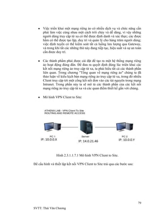 79
SVTT: Thái Văn Chƣơng
Việc triển khai một mạng riêng ảo có nhiều dịch vụ và chức năng cần
phải làm việc cùng nhau một cách trôi chảy và dễ dàng, vì vậy những
ngƣời dùng truy cập từ xa có thể đƣợc định danh và xác thực; các đƣợc
hầm có thể đƣợc tạo lập, duy trì và quản lý cho hàng trăm ngƣời dùng;
việc định tuyến có thể kiểm soát tất cả luồng lƣu lƣợng qua Gateway,
và trong khi tất các những thứ này đang tiếp tục, hiệu suất và sự an toàn
cần đƣợc duy trì.
Các thành phầm phải đƣợc cài đặt để tạo ra một hệ thống mạng riêng
ảo hoạt động đúng đắn. Để đƣa ra quyết định đúng lúc triển khai các
kết nối mạng riêng ảo truy cập từ xa, ta phải hiểu tất cả các thành phần
liên quan. Trong chƣơng "Tổng quan về mạng riêng ảo" chúng ta đã
thảo luận về kiểu kịch bản mạng riêng ảo truy cập từ xa, trong đó nhiều
Client truy cập tới một cổng kết nối đơn vào các tài nguyên trong mạng
Intranet. Trong phần này ta sẽ mô tả các thành phần của các kết nối
mạng riêng ảo truy cập từ xa và các quan điểm thiết kế gắn với chúng.
Mô hình VPN Client to Site:
Hình 2.3.1.1.7.1 Mô hình VPN Client to Site.
Để cấu hình và thiết lập kết nối VPN Client to Site trải qua các bƣớc sau:
 