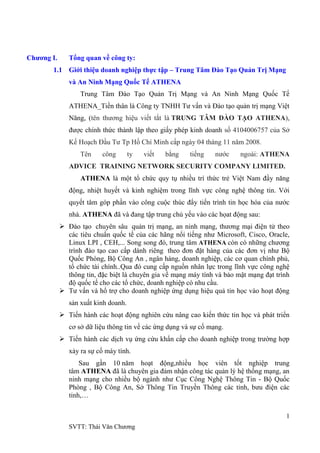 1
SVTT: Thái Văn Chƣơng
Chương I. Tổng quan về công ty:
1.1 Giới thiệu doanh nghiệp thực tập – Trung Tâm Đào Tạo Quản Trị Mạng
và An Ninh Mạng Quốc Tế ATHENA
Trung Tâm Đào Tạo Quản Trị Mạng và An Ninh Mạng Quốc Tế
ATHENA_Tiền thân là Công ty TNHH Tƣ vấn và Đào tạo quản trị mạng Việt
Năng, (tên thƣơng hiệu viết tắt là TRUNG TÂM ĐÀO TẠO ATHENA),
đƣợc chính thức thành lập theo giấy phép kinh doanh số 4104006757 của Sở
Kế Hoạch Đầu Tƣ Tp Hồ Chí Minh cấp ngày 04 tháng 11 năm 2008.
Tên công ty viết bằng tiếng nƣớc ngoài: ATHENA
ADVICE TRAINING NETWORK SECURITY COMPANY LIMITED.
ATHENA là một tổ chức quy tụ nhiều trí thức trẻ Việt Nam đầy năng
động, nhiệt huyết và kinh nghiệm trong lĩnh vực công nghệ thông tin. Với
quyết tâm góp phần vào công cuộc thúc đẩy tiến trình tin học hóa của nƣớc
nhà. ATHENA đã và đang tập trung chủ yếu vào các họat động sau:
 Đào tạo chuyên sâu quản trị mạng, an ninh mạng, thƣơng mại điện tử theo
các tiêu chuẩn quốc tế của các hãng nổi tiếng nhƣ Microsoft, Cisco, Oracle,
Linux LPI , CEH,... Song song đó, trung tâm ATHENA còn có những chƣơng
trình đào tạo cao cấp dành riêng theo đơn đặt hàng của các đơn vị nhƣ Bộ
Quốc Phòng, Bộ Công An , ngân hàng, doanh nghiệp, các cơ quan chính phủ,
tổ chức tài chính..Qua đó cung cấp nguồn nhân lực trong lĩnh vực công nghệ
thông tin, đặc biệt là chuyên gia về mạng máy tính và bảo mật mạng đạt trình
độ quốc tế cho các tổ chức, doanh nghiệp có nhu cầu.
 Tƣ vấn và hổ trợ cho doanh nghiệp ứng dụng hiệu quả tin học vào hoạt động
sản xuất kinh doanh.
 Tiến hành các hoạt động nghiên cứu nâng cao kiến thức tin học và phát triển
cơ sở dữ liệu thông tin về các ứng dụng và sự cố mạng.
 Tiến hành các dịch vụ ứng cứu khẩn cấp cho doanh nghiệp trong trƣờng hợp
xảy ra sự cố máy tính.
Sau gần 10 năm hoạt động,nhiều học viên tốt nghiệp trung
tâm ATHENA đã là chuyên gia đảm nhận công tác quản lý hệ thống mạng, an
ninh mạng cho nhiều bộ ngành nhƣ Cục Công Nghệ Thông Tin - Bộ Quốc
Phòng , Bộ Công An, Sở Thông Tin Truyền Thông các tỉnh, bƣu điện các
tỉnh,…
 