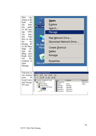86
SVTT: Thái Văn Chƣơng
Nhƣ vậy
chúng ta đã
hoàn tất
cấu hình
cho phép
có thể truy
cập VPN
vào máy
chủ. Tiếp
theo ta cần
tào tài
khoảng để
có thể đăng
nhập vào
máy chủ.
Bằng cách
Right click
vào My
conputer và
chọn
Manage.
Tiếp theo ta
vào System
tools 
Local Users
and Groups
 Users
 