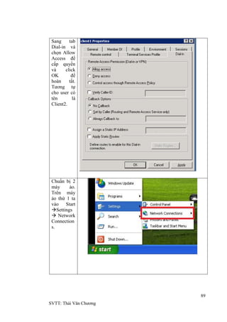 89
SVTT: Thái Văn Chƣơng
Sang tab
Dial-in và
chọn Allow
Access để
cấp quyền
và click
OK để
hoàn tất.
Tƣơng tự
cho user có
tên là
Client2.
Chuẩn bị 2
máy ảo.
Trên máy
ảo thứ 1 ta
vào Start
Settings
 Network
Connection
s.
 