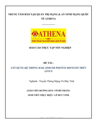 TRUNG TÂM ĐÀO TẠO QUẢN TRỊ MẠNG & AN NINH MẠNG QUỐC
TẾ ATHENA
---------------------
BÁO CÁO THỰC TẬP TỐT NGHIỆP
ĐỀ TÀI :
XÂY DỰNG HỆ THỐNG MAIL SERVER POSTFIX DOVECOT TRÊN
LINUX
Nghành : Truyền Thông Mạng Và Máy Tính
GIÁO VIÊN HƯỚNG DẪN: VÕ ĐỖ THẮNG
SINH VIÊN THỰC HIỆN : LÊ HUY VINH
Thành Phố Hồ Minh 2014
 