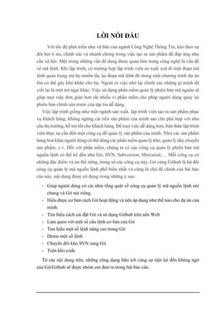 LỜI NÓI ĐẦU
Với tốc độ phát triển như vũ bão của ngành Công Nghệ Thông Tin, kéo theo sự
đòi hỏi tỉ mỉ, chính xác và nhanh chóng trong việc tạo ra sản phẩm để đáp ứng nhu
cầu xã hội. Một trong những vấn đề đang được quan tâm trong công nghệ là vấn đề
về mã lệnh. Khi lập trình, có trường hợp lập trình viên sơ xuất xoá đi một đoạn mã
lệnh quan trọng mà họ muốn lấy lại đoạn mã lệnh đó trong một chương trình dự án
lớn có thể gây khó khăn cho họ. Ngoài ra việc nhớ lại chính xác những gì mình đã
viết lại là một trở ngại khác. Việc sử dụng phần mềm quản lý phiên bản mã nguồn sẽ
giúp mọi việc đơn giản hơn rất nhiều vì phần mềm cho phép người dùng quay lại
phiên bản chỉnh sửa trước của tập tin dễ dàng.
Việc lập trình giống như một ngành sản xuất, lập trình viên tạo ra sản phẩm phục
vụ khách hàng, không ngừng cải tiến sản phẩm của mình sao cho phù hợp với nhu
cầu thị trường, hỗ trợ tốt cho khách hàng. Để mọi việc dễ dàng hơn, bản thân lập trình
viên thực sự cần đến một công cụ để quản lý sản phẩm của mình. Như các sản phẩm
hàng hoá khác người dùng có thể dùng các phần mềm quản lý kho, quản lý dây chuyền
sản phẩm, v.v. Đối với phần mềm, chúng ta có các công cụ quản lý phiên bản mã
nguồn lệnh có thể kể đến như Git, SVN, Subversion, Mercurial, ... Mỗi công cụ có
những đặc điểm và ưu thế riêng, trong số các công cụ này, Git cùng Github là bộ đôi
công cụ quản lý mã nguồn lệnh phổ biến nhất và cũng là chủ đề chính của bài báo
cáo này, nội dung được cô đọng trong những ý sau:
- Giúp người dùng có cái nhìn tổng quát về công cụ quản lý mã nguồn lệnh nói
chung và Git nói riêng.
- Hiểu được cơ bản cách Git hoạt động và nên áp dụng như thế nào cho dự án của
mình.
- Tìm hiểu cách cài đặt Git và sử dụng Github trên nền Web
- Làm quen với một số câu lệnh cơ bản của Git
- Tìm hiểu một số lệnh nâng cao trong Git
- Demo một số lệnh
- Chuyển đổi kho SVN sang Git
- Trộn kho code
Từ các nội dung trên, những công dụng hữu ích cùng sự tiện lợi đến không ngờ
của Git/Github sẽ được nhóm em đưa ra trong bài báo cáo.
 