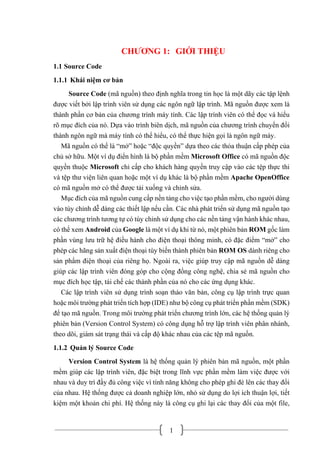 1
CHƯƠNG 1: GIỚI THIỆU
1.1 Source Code
1.1.1 Khái niệm cơ bản
Source Code (mã nguồn) theo định nghĩa trong tin học là một dãy các tập lệnh
được viết bởi lập trình viên sử dụng các ngôn ngữ lập trình. Mã nguồn được xem là
thành phần cơ bản của chương trình máy tính. Các lập trình viên có thể đọc và hiểu
rõ mục đích của nó. Dựa vào trình biên dịch, mã nguồn của chương trình chuyển đổi
thành ngôn ngữ mà máy tính có thể hiểu, có thể thực hiện gọi là ngôn ngữ máy.
Mã nguồn có thể là “mở” hoặc “độc quyền” dựa theo các thỏa thuận cấp phép của
chủ sở hữu. Một ví dụ điển hình là bộ phần mềm Microsoft Office có mã nguồn độc
quyền thuộc Microsoft chỉ cấp cho khách hàng quyền truy cập vào các tệp thực thi
và tệp thư viện liên quan hoặc một ví dụ khác là bộ phần mềm Apache OpenOffice
có mã nguồn mở có thể được tải xuống và chỉnh sửa.
Mục đích của mã nguồn cung cấp nền tảng cho việc tạo phần mềm, cho người dùng
vào tùy chỉnh dễ dàng các thiết lập nếu cần. Các nhà phát triển sử dụng mã nguồn tạo
các chương trình tương tự có tùy chỉnh sử dụng cho các nền tảng vận hành khác nhau,
có thể xem Android của Google là một ví dụ khi từ nó, một phiên bản ROM gốc làm
phần vùng lưu trữ hệ điều hành cho điện thoại thông minh, có đặc điểm “mở” cho
phép các hãng sản xuất điện thoại tùy biến thành phiên bản ROM OS dành riêng cho
sản phẩm điện thoại của riêng họ. Ngoài ra, việc giúp truy cập mã nguồn dễ dàng
giúp các lập trình viên đóng góp cho cộng đồng công nghệ, chia sẻ mã nguồn cho
mục đích học tập, tái chế các thành phần của nó cho các ứng dụng khác.
Các lập trình viên sử dụng trình soạn thảo văn bản, công cụ lập trình trực quan
hoặc môi trường phát triển tích hợp (IDE) như bộ công cụ phát triển phần mềm (SDK)
để tạo mã nguồn. Trong môi trường phát triển chương trình lớn, các hệ thống quản lý
phiên bản (Version Control System) có công dụng hỗ trợ lập trình viên phân nhánh,
theo dõi, giám sát trạng thái và cấp độ khác nhau của các tệp mã nguồn.
1.1.2 Quản lý Source Code
Version Control System là hệ thống quản lý phiên bản mã nguồn, một phần
mềm giúp các lập trình viên, đặc biệt trong lĩnh vực phần mềm làm việc được với
nhau và duy trì đầy đủ công việc vì tính năng không cho phép ghi đè lên các thay đổi
của nhau. Hệ thống được cả doanh nghiệp lớn, nhỏ sử dụng do lợi ích thuận lợi, tiết
kiệm một khoản chi phí. Hệ thống này là công cụ ghi lại các thay đổi của một file,
 