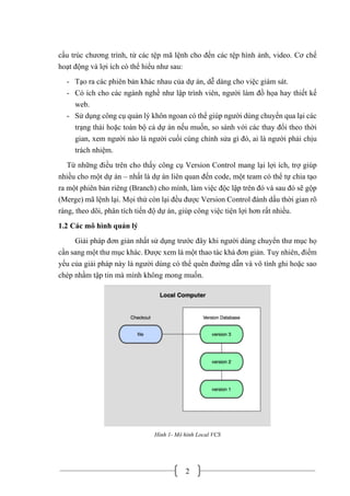2
cấu trúc chương trình, từ các tệp mã lệnh cho đến các tệp hình ảnh, video. Cơ chế
hoạt động và lợi ích có thể hiểu như sau:
- Tạo ra các phiên bản khác nhau của dự án, dễ dàng cho việc giám sát.
- Có ích cho các ngành nghề như lập trình viên, người làm đồ họa hay thiết kế
web.
- Sử dụng công cụ quản lý khôn ngoan có thể giúp người dùng chuyển qua lại các
trạng thái hoặc toàn bộ cả dự án nếu muốn, so sánh với các thay đổi theo thời
gian, xem người nào là người cuối cùng chỉnh sửa gì đó, ai là người phải chịu
trách nhiệm.
Từ những điều trên cho thấy công cụ Version Control mang lại lợi ích, trợ giúp
nhiều cho một dự án – nhất là dự án liên quan đến code, một team có thể tự chia tạo
ra một phiên bản riêng (Branch) cho mình, làm việc độc lập trên đó và sau đó sẽ gộp
(Merge) mã lệnh lại. Mọi thứ còn lại đều được Version Control đánh dấu thời gian rõ
ràng, theo dõi, phân tích tiến độ dự án, giúp công việc tiện lợi hơn rất nhiều.
1.2 Các mô hình quản lý
Giải pháp đơn giản nhất sử dụng trước đây khi người dùng chuyển thư mục họ
cần sang một thư mục khác. Được xem là một thao tác khá đơn giản. Tuy nhiên, điểm
yếu của giải pháp này là người dùng có thể quên đường dẫn và vô tình ghi hoặc sao
chép nhầm tập tin mà mình không mong muốn.
Hình 1- Mô hình Local VCS
 