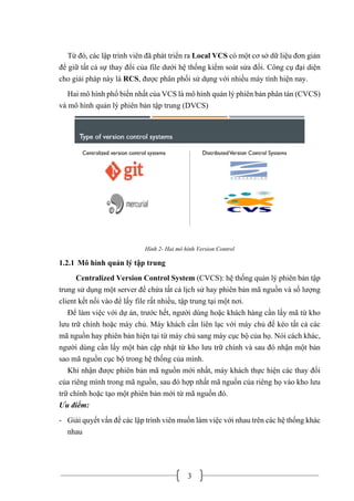 3
Từ đó, các lập trình viên đã phát triển ra Local VCS có một cơ sở dữ liệu đơn giản
để giữ tất cả sự thay đổi của file dưới hệ thống kiểm soát sửa đổi. Công cụ đại diện
cho giải pháp này là RCS, được phân phối sử dụng với nhiều máy tính hiện nay.
Hai mô hình phổ biến nhất của VCS là mô hình quản lý phiên bản phân tán (CVCS)
và mô hình quản lý phiên bản tập trung (DVCS)
Hình 2- Hai mô hình Version Control
1.2.1 Mô hình quản lý tập trung
Centralized Version Control System (CVCS): hệ thống quản lý phiên bản tập
trung sử dụng một server để chứa tất cả lịch sử hay phiên bản mã nguồn và số lượng
client kết nối vào để lấy file rất nhiều, tập trung tại một nơi.
Để làm việc với dự án, trước hết, người dùng hoặc khách hàng cần lấy mã từ kho
lưu trữ chính hoặc máy chủ. Máy khách cần liên lạc với máy chủ để kéo tất cả các
mã nguồn hay phiên bản hiện tại từ máy chủ sang máy cục bộ của họ. Nói cách khác,
người dùng cần lấy một bản cập nhật từ kho lưu trữ chính và sau đó nhận một bản
sao mã nguồn cục bộ trong hệ thống của mình.
Khi nhận được phiên bản mã nguồn mới nhất, máy khách thực hiện các thay đổi
của riêng mình trong mã nguồn, sau đó hợp nhất mã nguồn của riêng họ vào kho lưu
trữ chính hoặc tạo một phiên bản mới từ mã nguồn đó.
Ưu điểm:
- Giải quyết vấn đề các lập trình viên muốn làm việc với nhau trên các hệ thống khác
nhau
 