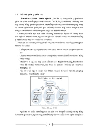 5
1.2.2 Mô hình quản lý phân tán
Distributed Version Control System (DVCS): Hệ thống quản lý phiên bản
phân tán ra đời để khắc phục nhược điểm của CVCS, được xem là một xu hướng hiện
nay của hệ thống quản lý phiên bản. Hệ thống hoạt động theo mô hình ngang hàng,
cơ sở mã nguồn được phân phối giữa các máy tính của máy khách, nhà phát triển
riêng lẻ. Bản sao của cơ sở mã nguồn được lưu trên máy khách.
Các nhà phát triển thực hiện chỉnh sửa trong bản sao cục bộ cùa họ. Khi họ muốn
tích hợp vào bản sao chính, họ phải đưa yêu cầu cho chủ sở hữu bản sao chính đồng
ý hợp nhất các thay đổi đó vào bản sao chính.
Nhóm em xin trình bày những cơ chế cũng như ưu điểm của hệ thống quản lý phân
tán qua các ý sau:
- Giống với CVCS có một máy chủ chứa cơ sở dữ liệu lưu trữ các phiên bản của
file
- Các máy khách kết nối vào server không chỉ lấy file mà còn lấy luôn cả hệ thống
cơ sở dữ liệu
- Khi server bị sập, các máy khách vẫn làm việc được bình thường, thao tác trên
cơ sở dữ liệu lưu ở máy trạm, sau đó có thể commit (chuyển) lên server nếu
được phục hồi
- Nếu cơ sở dữ liệu ở server, máy khách cũng có thể được xem là giải pháp
Backup để phục hồi cho server
Hình 5- Mô hình DVCS
Ngoài ra, rất nhiều hệ thống phân tán còn hoạt động tốt với một vài hệ thống
Remote Repositories, người dùng có thể tương tác với nhiều nhóm người dùng khác
 