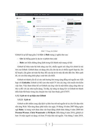 7
Hình 7- Trang chủ Github
Github là sự kết hợp giữa 2 từ Git và Hub mang ý nghĩa như sau:
- Git: hệ thống quản lý dự án và phiên bản code
- Hub: nơi biến những dòng lệnh trong Git thành một mạng xã hội
Github kế thừa toàn bộ tính năng của Git, nhiều người nói rằng Git chính là trái
tim của Github. Github được sử dụng chủ yếu cho dự án có nhiều người hợp tác, lên
kế hoạch, cần giám sát toàn bộ thay đổi của dự án từ mức độ nhỏ đến lớn. Bên cạnh
đó, nó còn khả năng khôi phục code khi cần thiết.
Github trở thành yếu tố có sức ảnh hưởng lớn trong cộng đồng mã nguồn mở. Kết
hợp với Linkedin, Github có thể xem như một CV cho các ứng viên muốn tìm kiếm
việc làm. Việc tham khảo hồ sơ Github của ứng viên là một điểm cộng cũng như sự
thú vị đối với các nhà tuyển dụng. Từ đây, kỹ năng sử dụng Git và Github trở thành
điều kiện bắt buộc trong câu chuyện tìm việc làm thuộc giới CNTT.
1.3.2 Lịch sử và sự kiện của Github
1.3.2.1 Lịch sử
Github ra đời nhằm cung cấp dịch vụ kho lưu trữ mã nguồn từ xa cho Git dựa trên
nền tảng Web. Nền tảng được phát triển vào ngày 19 tháng 10 năm 2007 bằng ngôn
ngữ Ruby và trang web được đưa vào hoạt động chính thức tháng 4 năm 2008 bởi
Preston-Werner, Chris Wanstrath và PJ Hyett. Đến tháng 4 năm 2016, github có
hơn 14 triệu người sử dụng với hơn 35 triệu kho mã nguồn. Vào tháng 3 năm 2018,
 